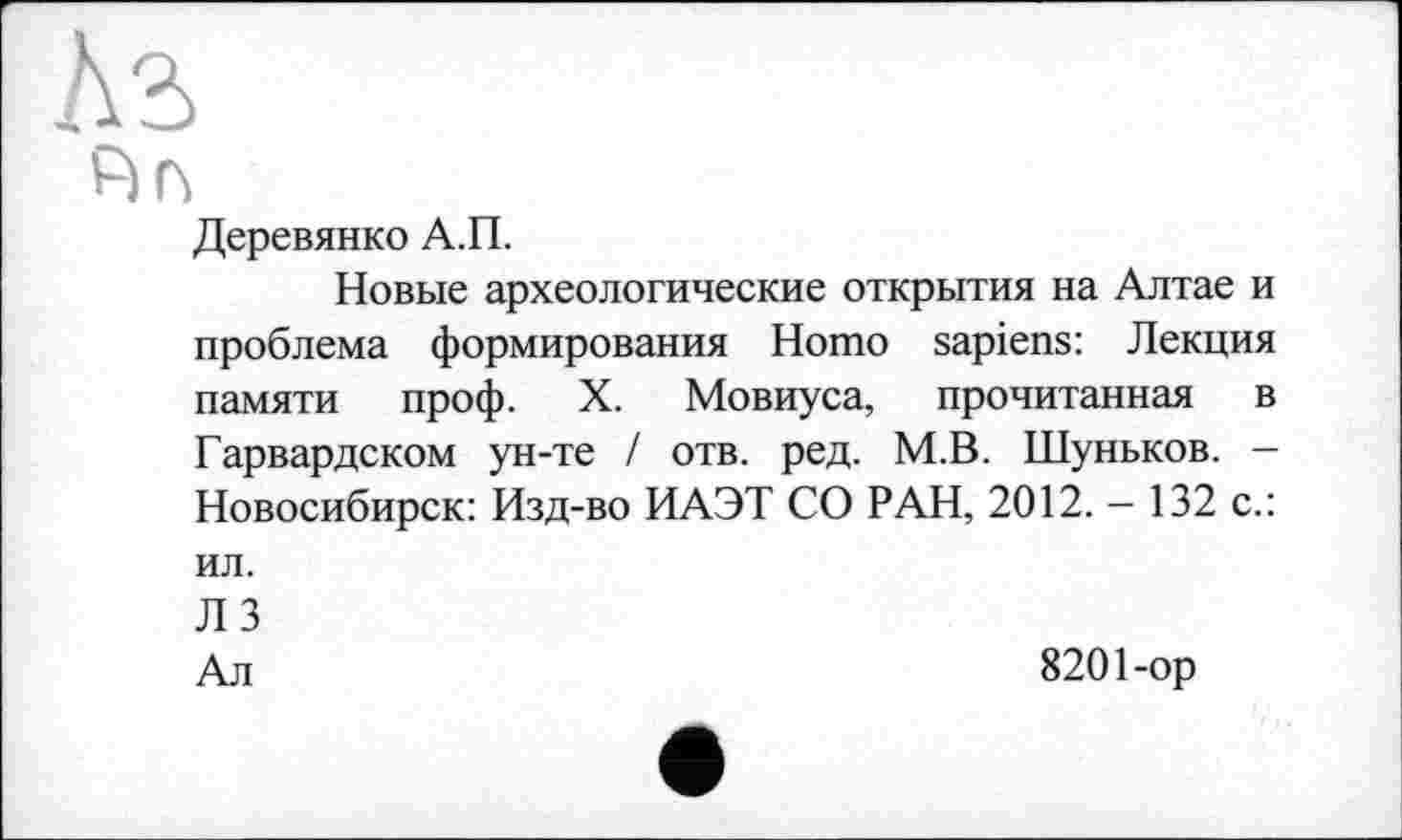 ﻿Ks
А г*
Деревянко А.П.
Новые археологические открытия на Алтае и проблема формирования Homo sapiens: Лекция памяти проф. X. Мовиуса, прочитанная в Гарвардском ун-те / отв. ред. М.В. Шуньков. — Новосибирск: Изд-во ИАЭТ СО РАН, 2012. — 132 с.: ил.
ЛЗ
Ал	8201-ор